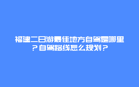 福建二日游最佳地方自驾是哪里？自驾路线怎么规划？