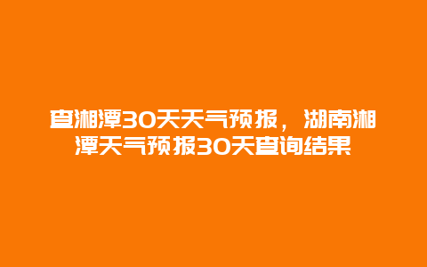 查湘潭30天天气预报，湖南湘潭天气预报30天查询结果