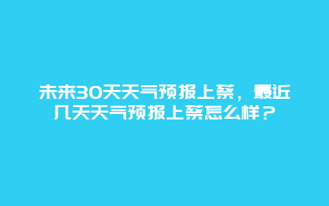 未来30天天气预报上蔡，最近几天天气预报上蔡怎么样？