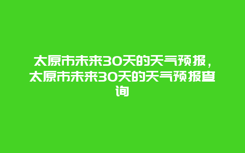 太原市未来30天的天气预报，太原市未来30天的天气预报查询