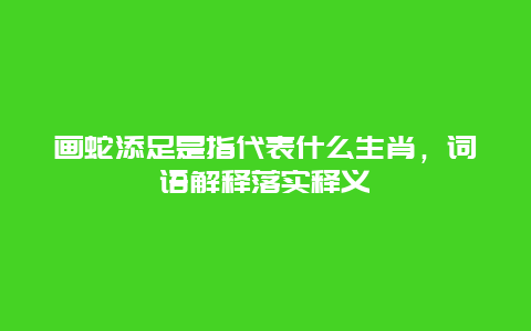 画蛇添足是指代表什么生肖，词语解释落实释义
