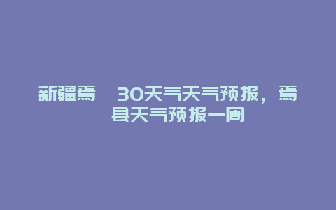 新疆焉耆30天气天气预报，焉耆县天气预报一周