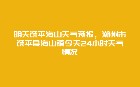 明天饶平海山天气预报，潮州市饶平县海山镇今天24小时天气情况