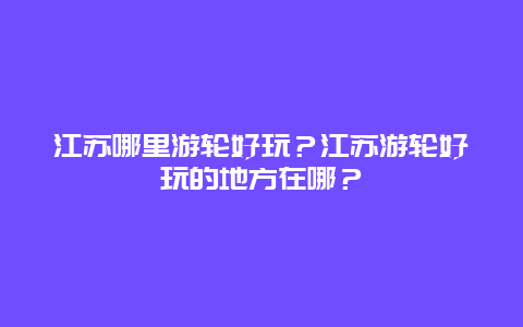 江苏哪里游轮好玩？江苏游轮好玩的地方在哪？