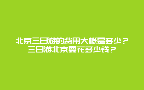 北京三日游的费用大概是多少？三日游北京要花多少钱？