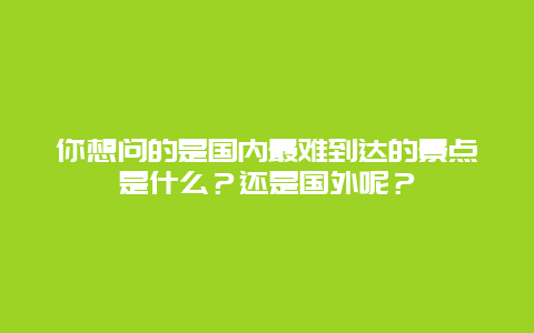 你想问的是国内最难到达的景点是什么？还是国外呢？