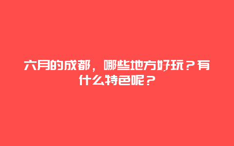 六月的成都，哪些地方好玩？有什么特色呢？