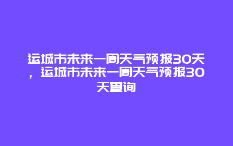 运城市未来一周天气预报30天，运城市未来一周天气预报30天查询