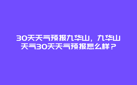 30天天气预报九华山，九华山天气30天天气预报怎么样？