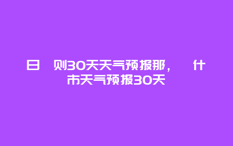 日喀则30天天气预报那，喀什市天气预报30天