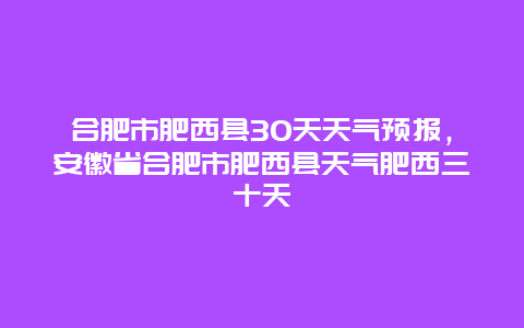 合肥市肥西县30天天气预报，安徽省合肥市肥西县天气肥西三十天