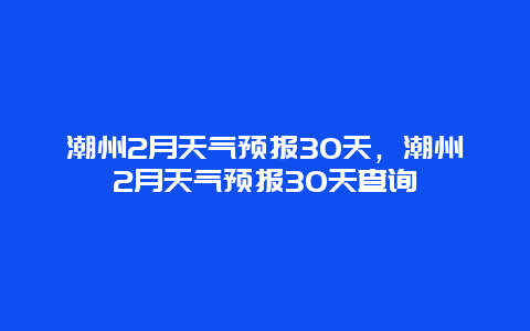 潮州2月天气预报30天，潮州2月天气预报30天查询