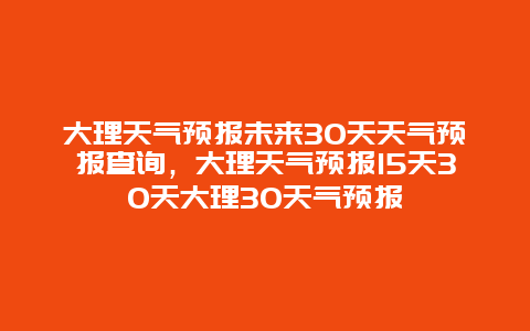 大理天气预报未来30天天气预报查询，大理天气预报15天30天大理30天气预报