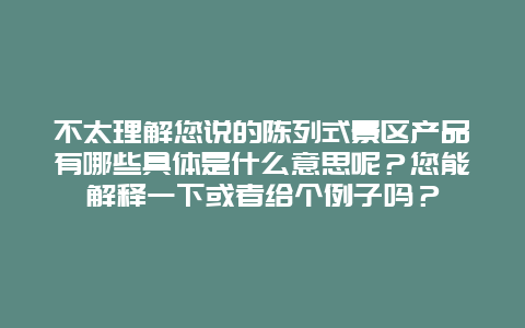 不太理解您说的陈列式景区产品有哪些具体是什么意思呢？您能解释一下或者给个例子吗？