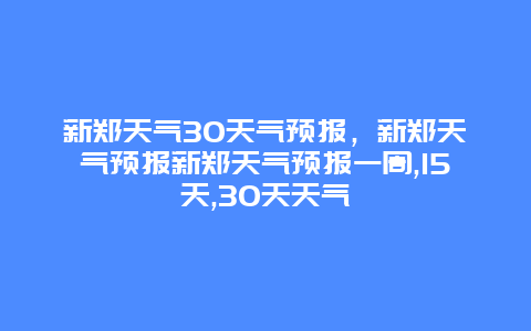 新郑天气30天气预报，新郑天气预报新郑天气预报一周,15天,30天天气