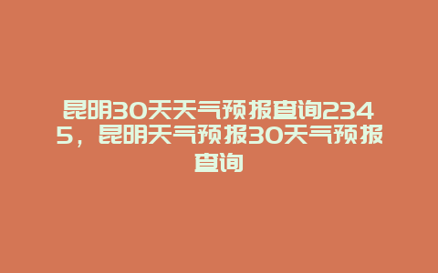 昆明30天天气预报查询2345，昆明天气预报30天气预报查询