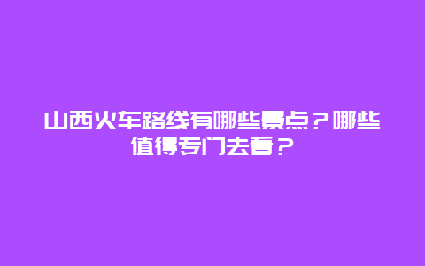 山西火车路线有哪些景点？哪些值得专门去看？