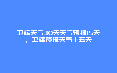 卫辉天气30天天气预报15天，卫辉预报天气十五天