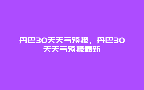 丹巴30天天气预报，丹巴30天天气预报最新