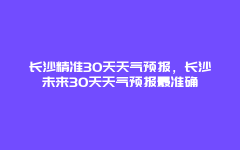 长沙精准30天天气预报，长沙未来30天天气预报最准确