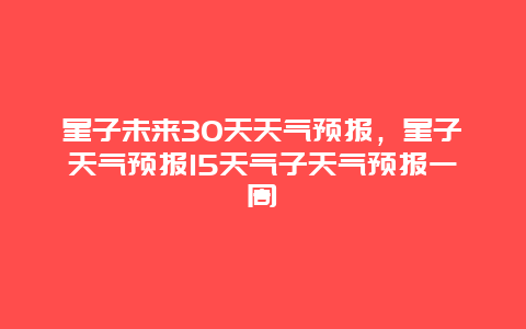 星子未来30天天气预报，星子天气预报15天气子天气预报一周