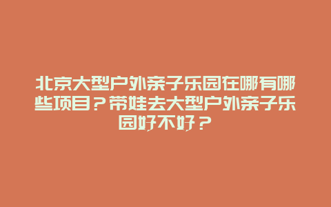 北京大型户外亲子乐园在哪有哪些项目？带娃去大型户外亲子乐园好不好？