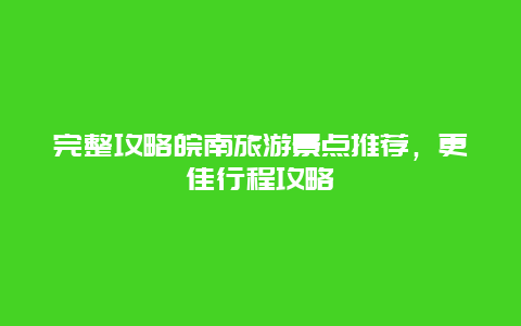 完整攻略皖南旅游景点推荐，更佳行程攻略