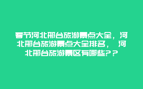 春节河北邢台旅游景点大全，河北邢台旅游景点大全排名， 河北邢台旅游景区有哪些?？