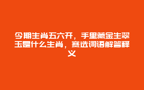 今期生肖五六开，手里藏金生翠玉是什么生肖，赛选词语解答释义