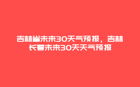 吉林省未来30天气预报，吉林长春未来30天天气预报