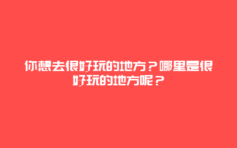 你想去很好玩的地方？哪里是很好玩的地方呢？