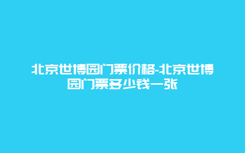 北京世博园门票价格-北京世博园门票多少钱一张