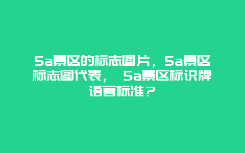 5a景区的标志图片，5a景区标志图代表， 5a景区标识牌语言标准？