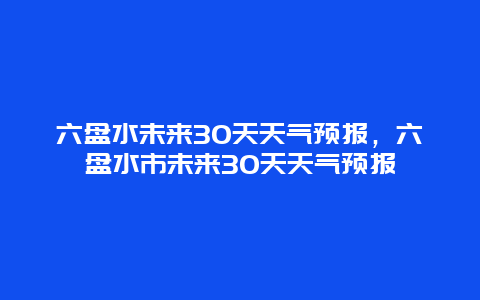 六盘水未来30天天气预报，六盘水市未来30天天气预报