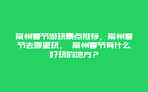 常州春节游玩景点推荐，常州春节去哪里玩， 常州春节有什么好玩的地方？