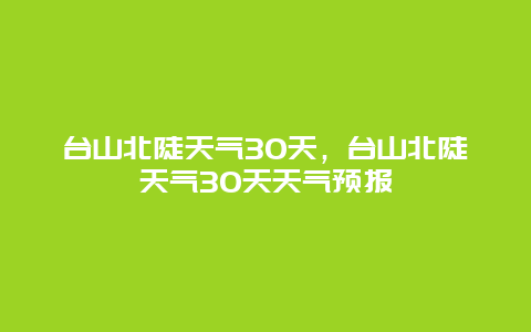 台山北陡天气30天，台山北陡天气30天天气预报