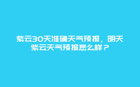 紫云30天准确天气预报，明天紫云天气预报怎么样？