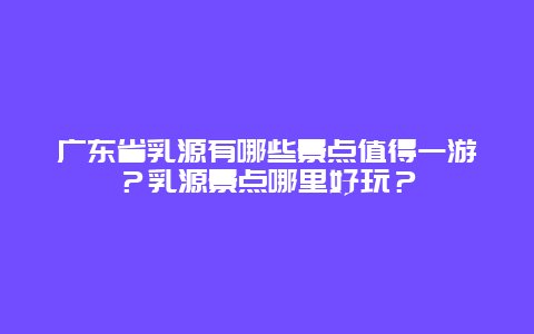 广东省乳源有哪些景点值得一游？乳源景点哪里好玩？