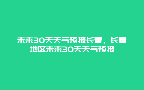 未来30天天气预报长春，长春地区未来30天天气预报