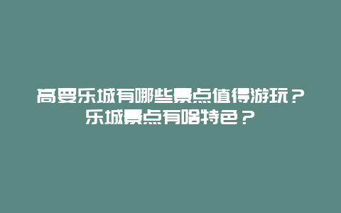 高要乐城有哪些景点值得游玩？乐城景点有啥特色？