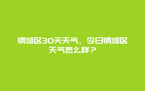 钢城区30天天气，今日钢城区天气怎么样？