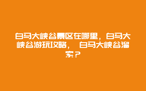 白马大峡谷景区在哪里，白马大峡谷游玩攻略， 白马大峡谷溜索？