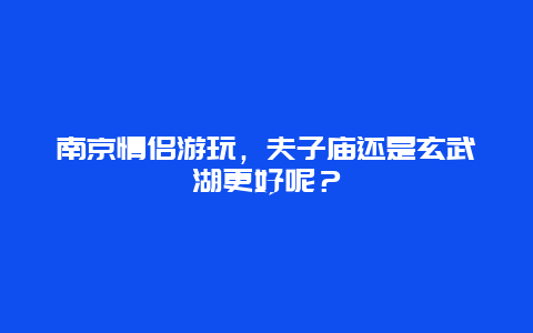 南京情侣游玩，夫子庙还是玄武湖更好呢？