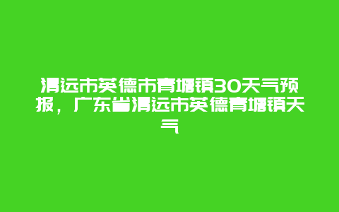 清远市英德市青塘镇30天气预报，广东省清远市英德青塘镇天气