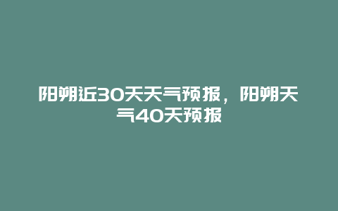 阳朔近30天天气预报，阳朔天气40天预报