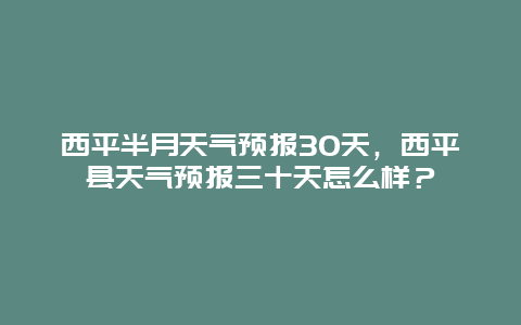 西平半月天气预报30天，西平县天气预报三十天怎么样？