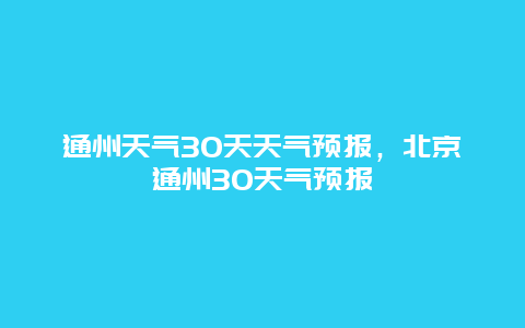 通州天气30天天气预报，北京通州30天气预报