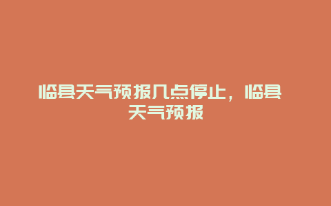临县天气预报几点停止，临县 天气预报