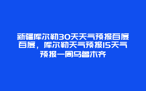 新疆库尔勒30天天气预报百度百度，库尔勒天气预报15天气预报一周乌鲁木齐