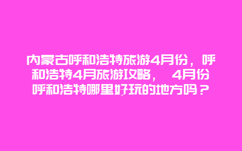 内蒙古呼和浩特旅游4月份，呼和浩特4月旅游攻略， 4月份呼和浩特哪里好玩的地方吗？